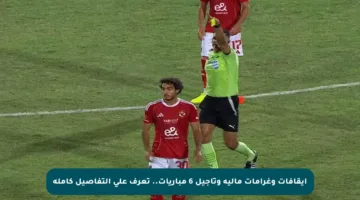 إيقافات وغرامات مالية وتأجيل 6 مباريات.. تعرف على التفاصيل كاملة